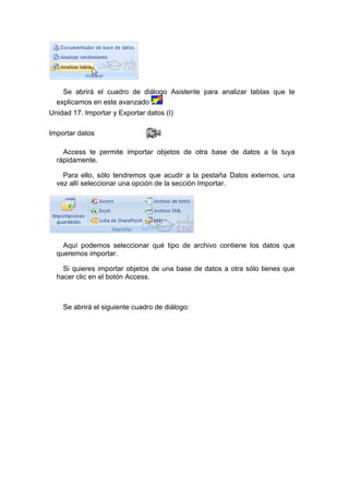 Se abrirá el cuadro de diálogo Asistente para analizar tablas que te
  explicamos en este avanzado
Unidad 17. Importar y Exportar datos (I)

Importar datos

    Access te permite importar objetos de otra base de datos a la tuya
  rápidamente.

    Para ello, sólo tendremos que acudir a la pestaña Datos externos, una
  vez allí seleccionar una opción de la sección Importar.




    Aquí podemos seleccionar qué tipo de archivo contiene los datos que
  queremos importar.

    Si quieres importar objetos de una base de datos a otra sólo tienes que
  hacer clic en el botón Access.



    Se abrirá el siguiente cuadro de diálogo:
 