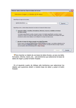 Para importar un objeto de una base de datos Access, ya sea una tabla,
formulario, informe, macro, etc... solo tendremos que seleccionar la base de
datos de origen y pulsar el botón Aceptar.



  En el siguiente cuadro de diálogo sólo tendremos que seleccionar los
objetos que queremos añadir a nuestra base de datos y pulsar el botón
Aceptar.
 