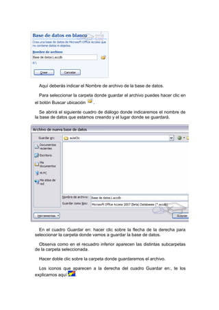 Aquí deberás indicar el Nombre de archivo de la base de datos.

  Para seleccionar la carpeta donde guardar el archivo puedes hacer clic en
el botón Buscar ubicación    .

   Se abrirá el siguiente cuadro de diálogo donde indicaremos el nombre de
la base de datos que estamos creando y el lugar donde se guardará.




  En el cuadro Guardar en: hacer clic sobre la flecha de la derecha para
seleccionar la carpeta donde vamos a guardar la base de datos.

  Observa como en el recuadro inferior aparecen las distintas subcarpetas
de la carpeta seleccionada.

  Hacer doble clic sobre la carpeta donde guardaremos el archivo.

  Los iconos que aparecen a la derecha del cuadro Guardar en:, te los
explicamos aquí   .
 