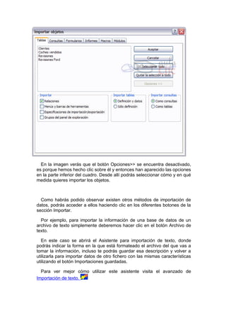 En la imagen verás que el botón Opciones>> se encuentra desactivado,
es porque hemos hecho clic sobre él y entonces han aparecido las opciones
en la parte inferior del cuadro. Desde allí podrás seleccionar cómo y en qué
medida quieres importar los objetos.



  Como habrás podido observar existen otros métodos de importación de
datos, podrás acceder a ellos haciendo clic en los diferentes botones de la
sección Importar.

  Por ejemplo, para importar la información de una base de datos de un
archivo de texto simplemente deberemos hacer clic en el botón Archivo de
texto.

  En este caso se abrirá el Asistente para importación de texto, donde
podrás indicar la forma en la que está formateado el archivo del que vas a
tomar la información, incluso te podrás guardar esa descripción y volver a
utilizarla para importar datos de otro fichero con las mismas características
utilizando el botón Importaciones guardadas.

  Para ver mejor cómo utilizar este asistente visita el avanzado de
Importación de texto.
 