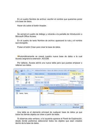 En el cuadro Nombre de archivo: escribir el nombre que queremos poner
a la base de datos.

  Hacer clic sobre el botón Aceptar.



 Se cerrará el cuadro de diálogo y volverás a la pantalla de Introducción a
Microsoft Office Access.

  En el cuadro de texto Nombre de archivo aparecerá la ruta y el nombre
que escogiste.

  Pulsar el botón Crear para crear la base de datos.



   Automáticamente se creará nuestra nueva base de datos a la cual
Access asignará la extensión .ACCDB.

  Por defecto, Access abrirá una nueva tabla para que puedas empezar a
rellenar sus datos.




  Una tabla es el elemento principal de cualquier base de datos ya que
todos los demás objetos se crean a partir de éstas.

  Si observas esta ventana, a la izquierda aparece el Panel de Exploración,
desde donde podremos seleccionar todos los objetos que sean creados
dentro de la base de datos.
 