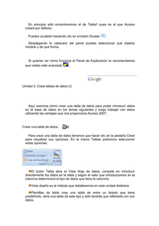 En principio sólo encontraremos el de Tabla1 pues es el que Access
  creará por defecto.

    Puedes ocultarlo haciendo clic en el botón Ocultar     .

   Desplegando la cabecera del panel puedes seleccionar qué objetos
  mostrar y de qué forma.



    Si quieres ver cómo funciona el Panel de Exploración te recomendamos
  que visites este avanzado   .




Unidad 3. Crear tablas de datos (I)




    Aquí veremos cómo crear una tabla de datos para poder introducir datos
  en la base de datos en los temas siguientes y luego trabajar con éstos
  utilizando las ventajas que nos proporciona Access 2007.



Crear una tabla de datos.

    Para crear una tabla de datos tenemos que hacer clic en la pestaña Crear
  para visualizar sus opciones. En el marco Tablas podremos seleccionar
  estas opciones:




      El botón Tabla abre la Vista Hoja de datos, consiste en introducir
  directamente los datos en la tabla y según el valor que introduzcamos en la
  columna determinará el tipo de datos que tiene la columna.

      Vista diseño es el método que detallaremos en esta unidad didáctica

      Plantillas de tabla crea una tabla de entre un listado que tiene
  predefinido, abre una tabla de este tipo y sólo tendrás que rellenarla con sus
  datos.
 