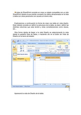 Listas de SharePoint consiste en crear un objeto compatible con un sitio
SharePoint desde el que podrás compartir los datos almacenados en la lista
o tabla con otras personans con acceso al mismo sitio.



  Explicaremos a continuación la forma de crear una tabla en vista diseño.
Este método consiste en definir la estructura de la tabla, es decir, definir las
distintas columnas que esta tendrá y otras consideraciones como claves,
etc...

  Otra forma rápida de llegar a la vista Diseño es seleccionando la vista
desde la pestaña Hoja de datos, o haciendo clic en el botón de Vista de
Diseño en la barra de estado:




  Aparecerá la vista de Diseño de la tabla:
 