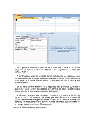 En la pestaña tenemos el nombre de la tabla (como todavía no hemos
  asignado un nombre a la tabla, Access le ha asignado un nombre por
  defecto Tabla1).

     A continuación tenemos la rejilla donde definiremos las columnas que
  componen la tabla, se utiliza una línea para cada columna, así en la primera
  línea (fila) de la rejilla definiremos la primera columna de la tabla y así
  sucesivamente.

    En la parte inferior tenemos a la izquierda dos pestañas (General y
  Búsqueda) para definir propiedades del campo es decir características
  adicionales de la columna que estamos definiendo.

    Y a la derecha tenemos un recuadro con un texto que nos da algún tipo de
  ayuda sobre lo que tenemos que hacer, por ejemplo en este nomento el
  cursor se encuentra en la primera fila de la rejilla en la columna Nombre del
  campo y en el recuadro inferior derecho Access nos indica que el nombre de
  un campo puede tener hasta 64 caracteres.
Unidad 4. Modificar tablas de datos (I)
 