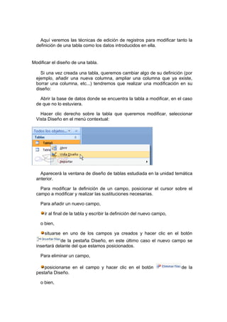 Aquí veremos las técnicas de edición de registros para modificar tanto la
  definición de una tabla como los datos introducidos en ella.


Modificar el diseño de una tabla.

    Si una vez creada una tabla, queremos cambiar algo de su definición (por
  ejemplo, añadir una nueva columna, ampliar una columna que ya existe,
  borrar una columna, etc...) tendremos que realizar una modificación en su
  diseño:

    Abrir la base de datos donde se encuentra la tabla a modificar, en el caso
  de que no lo estuviera.

    Hacer clic derecho sobre la tabla que queremos modificar, seleccionar
  Vista Diseño en el menú contextual:




    Aparecerá la ventana de diseño de tablas estudiada en la unidad temática
  anterior.

    Para modificar la definición de un campo, posicionar el cursor sobre el
  campo a modificar y realizar las sustituciones necesarias.

    Para añadir un nuevo campo,

      ir al final de la tabla y escribir la definición del nuevo campo,

    o bien,

      situarse en uno de los campos ya creados y hacer clic en el botón
              de la pestaña Diseño, en este último caso el nuevo campo se
  insertará delante del que estamos posicionados.

    Para eliminar un campo,

      posicionarse en el campo y hacer clic en el botón                   de la
  pestaña Diseño.

    o bien,
 