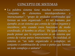 CONCEPTO DE SISTEMAS La palabra sistema tiene muchas connotaciones: “conjunto de elementos interdependientes e interactuantes”; “grupo de unidades combinadas que forman un todo organizado”.  El ser humano, por ejemplo, es un sistema que consta de varios órganos y miembros; sólo cuando éstos funcionan de modo coordinado, el hombre es eficaz.  De igual manera, se puede pensar que la organización es un sistema que consta de varias partes interactuantes.  En realidad, el sistema es “un todo organizado o complejo; un conjunto o combinación de cosas o partes que forman un todo complejo o unitario”. 