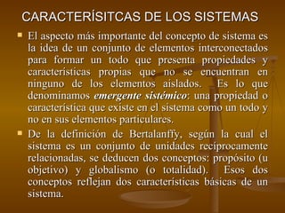CARACTERÍSITCAS DE LOS SISTEMAS   El aspecto más importante del concepto de sistema es la idea de un conjunto de elementos interconectados para formar un todo que presenta propiedades y características propias que no se encuentran en ninguno de los elementos aislados.  Es lo que denominamos  emergente sistémico : una propiedad o característica que existe en el sistema como un todo y no en sus elementos particulares. De la definición de Bertalanffy, según la cual el sistema es un conjunto de unidades recíprocamente relacionadas, se deducen dos conceptos: propósito (u objetivo) y globalismo (o totalidad).  Esos dos conceptos reflejan dos características básicas de un sistema. 