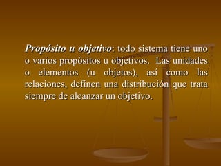 Propósito u objetivo : todo sistema tiene uno o varios propósitos u objetivos.  Las unidades o elementos (u objetos), así como las relaciones, definen una distribución que trata siempre de alcanzar un objetivo. 
