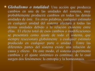 Globalismo o totalidad : Una acción que produzca cambios en una de las unidades del sistema, muy probablemente producirá cambios en todas las demás unidades de éste.  En otras palabras, cualquier estímulo en cualquier unidad del sistema afectará a todas las demás unidades debido a la relación existente entre ellas.  El efecto total de esos cambios o modificaciones se presentará como ajuste de todo el sistema, que siempre reaccionará globalmente  a cualquier estímulo producido en cualquier parte o unidad.  Entre las diferentes partes del sistema existe una relación de causa y efecto.  De este modo, el sistema experimenta cambios y el ajuste sistémico es continuo, de lo cual surgen dos fenómenos: la entropía y la homeostasis. 
