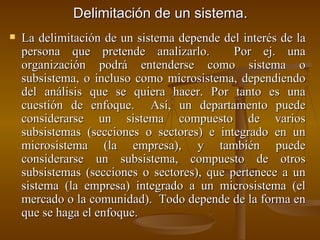 Delimitación de un sistema. La delimitación de un sistema depende del interés de la persona que pretende analizarlo.  Por ej. una organización podrá entenderse como sistema o subsistema, o incluso como microsistema, dependiendo del análisis que se quiera hacer. Por tanto es una cuestión de enfoque.  Así, un departamento puede considerarse un sistema compuesto de varios subsistemas (secciones o sectores) e integrado en un microsistema (la empresa), y también puede considerarse un subsistema, compuesto de otros subsistemas (secciones o sectores), que pertenece a un sistema (la empresa) integrado a un microsistema (el mercado o la comunidad).  Todo depende de la forma en que se haga el enfoque. 