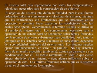 El sistema total está representado por todos los componentes y relaciones  necesarios para la consecución de un objetivo.    El objetivo  del sistema total define la finalidad  para la cual fueron ordenados todos los componentes y relaciones del sistema, mientras que las restricciones son limitaciones que se introducen en su operación y permiten hacer explícitas las condiciones bajo las cuales debe operar.  Generalmente, el término sistema se utiliza en el sentido de sistema total.  Los componentes necesarios para la operación de un sistema total se denominan subsistemas, formados por la reunión de nuevos subsistemas más detallados.  Así, tanto la jerarquía de los sistemas como el número de subsistemas dependen de la complejidad intrínseca del sistema total.  Los sistemas pueden operar simultáneamente, en serie o en paralelo.  No hay sistemas fuera de un medio específico (ambiente): existen en un medio y son condicionados por él.  El medio (ambiente) es todo lo que existe afuera, alrededor de un sistema, y tiene alguna influencia sobre la operación de éste.  Los límites (fronteras) definen qué es el sistema y cuál es el ambiente que lo envuelve. 