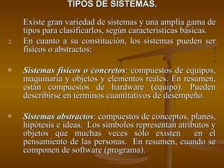 TIPOS DE SISTEMAS. Existe gran variedad de sistemas y una amplia gama de tipos para clasificarlos, según características básicas. En cuanto a su constitución, los sistemas pueden ser físicos o abstractos: Sistemas físicos o concretos : compuestos de equipos, maquinaria y objetos y elementos reales. En resumen, están compuestos de hardware (equipo). Pueden describirse en términos cuantitativos de desempeño. Sistemas abstractos : compuestos de conceptos, planes, hipótesis e ideas.  Los símbolos representan atributos y objetos que muchas veces sólo existen  en el pensamiento de las personas.  En resumen, cuando se componen de software (programa). 
