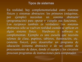 Tipos de sistemas En realidad, hay complementariedad entre sistemas físicos y sistemas abstractos: los primeros (máquinas, por ejemplo) necesitan un sistema abstracto (programación) para operar y cumplir sus funciones.  Los recíproco también es verdadero: los sistemas abstractos sólo se vuelven realidad cuando se aplican en algún sistema físico.  Hardware y software se complementan. Ejemplo es una escuela que necesita salones de clase, pupitres, tableros, iluminación, etc. (sistema físico), para desarrollar un programa de educación (sistema abstracto) o de un centro de procesamiento de datos, donde el equipo y los circuitos procesan programas de instrucciones para computador. 