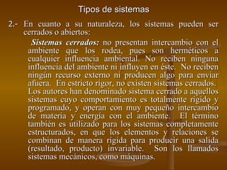 Tipos de sistemas 2.- En cuanto a su naturaleza, los sistemas pueden ser cerrados o abiertos: Sistemas cerrados:  no presentan intercambio con el ambiente que los rodea, pues son herméticos a cualquier influencia ambiental. No reciben ninguna influencia del ambiente ni influyen en éste.  No reciben ningún recurso externo ni producen algo para enviar afuera.  En estricto rigor, no existen sistemas cerrados.  Los autores han denominado sistema cerrado a aquellos sistemas cuyo comportamiento es totalmente rígido y programado, y operan con muy pequeño intercambio de materia y energía con el ambiente.  El término también es utilizado para los sistemas completamente estructurados, en que los elementos y relaciones se combinan de manera rígida para producir una salida (resultado, producto) invariable.  Son los llamados sistemas mecánicos, como máquinas. 