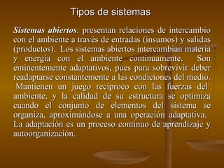 Tipos de sistemas Sistemas abiertos : presentan relaciones de intercambio con el ambiente a través de entradas (insumos) y salidas (productos).  Los sistemas abiertos intercambian materia y energía con el ambiente continuamente.  Son eminentemente adaptativos, pues para sobrevivir deber readaptarse constantemente a las condiciones del medio.  Mantienen un juego recíproco con las fuerzas del ambiente, y la calidad de su estructura se optimiza cuando el conjunto de elementos del sistema se organiza, aproximándose a una operación adaptativa.  La adaptación es un proceso continuo de aprendizaje y autoorganización. 