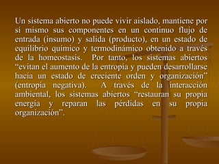 Un sistema abierto no puede vivir aislado, mantiene por sí mismo sus componentes en un continuo flujo de entrada (insumo) y salida (producto), en un estado de equilibrio químico y termodinámico obtenido a través de la homeostasis.  Por tanto, los sistemas abiertos “evitan el aumento de la entropía y pueden desarrollarse hacia un estado de creciente orden y organización” (entropía negativa).  A través de la interacción ambiental, los sistemas abiertos “restauran su propia energía y reparan las pérdidas en su propia organización”. 