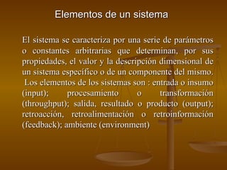 Elementos de un sistema   El sistema se caracteriza por una serie de parámetros o constantes arbitrarias que determinan, por sus propiedades, el valor y la descripción dimensional de un sistema específico o de un componente del mismo.  Los elementos de los sistemas son : entrada o insumo (input); procesamiento o transformación (throughput); salida, resultado o producto (output); retroacción, retroalimentación o retroinformación (feedback); ambiente (environment) 