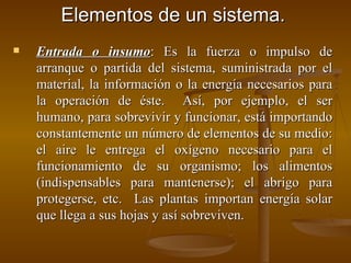 Elementos de un sistema. Entrada o insumo : Es la fuerza o impulso de arranque o partida del sistema, suministrada por el material, la información o la energía necesarios para la operación de éste.  Así, por ejemplo, el ser humano, para sobrevivir y funcionar, está importando constantemente un número de elementos de su medio: el aire le entrega el oxígeno necesario para el funcionamiento de su organismo; los alimentos (indispensables para mantenerse); el abrigo para protegerse, etc.  Las plantas importan energía solar que llega a sus hojas y así sobreviven. 