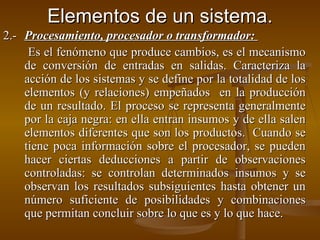 Elementos de un sistema. 2.- Procesamiento, procesador o transformador:    Es el fenómeno que produce cambios, es el mecanismo de conversión de entradas en salidas. Caracteriza la acción de los sistemas y se define por la totalidad de los elementos (y relaciones) empeñados  en la producción de un resultado. El proceso se representa generalmente por la caja negra: en ella entran insumos y de ella salen elementos diferentes que son los productos.  Cuando se tiene poca información sobre el procesador, se pueden hacer ciertas deducciones a partir de observaciones controladas: se controlan determinados insumos y se observan los resultados subsiguientes hasta obtener un número suficiente de posibilidades y combinaciones que permitan concluir sobre lo que es y lo que hace. 