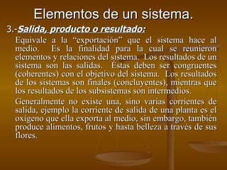 Elementos de un sistema. 3.- Salida, producto o resultado:   Equivale a la “exportación” que el sistema hace al medio.  Es la finalidad para la cual se reunieron elementos y relaciones del sistema.  Los resultados de un sistema son las salidas.  Éstas deben ser congruentes (coherentes) con el objetivo del sistema.  Los resultados de los sistemas son finales (concluyentes), mientras que los resultados de los subsistemas son intermedios. Generalmente no existe una, sino varias corrientes de salida, ejemplo la corriente de salida de una planta es el oxígeno que ella exporta al medio, sin embargo, también produce alimentos, frutos y hasta belleza a través de sus flores. 