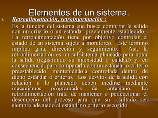 Elementos de un sistema. Retroalimentación, retroinformación : Es la función del sistema que busca comparar la salida con un criterio o un estándar previamente establecido.  La retroalimentación tiene por objetivo controlar el estado de un sistema sujeto a monitoreo.  Este término implica guía, dirección y seguimiento.  Así, la retroalimentación es un subsistema planeado para notar la salida (registrando su intensidad o calidad) y, en consecuencia, para compararla con un estándar o criterio preestablecido, manteniéndola controlada dentro de dicho estándar o criterio.  Los desvíos de la salida con relación a lo planeado deben medirse mediante mecanismos programados de antemano. La retroalimentación trata de mantener o perfeccionar el desempeño del proceso para que su resultado sea siempre adecuado al estándar o criterio escogido.  
