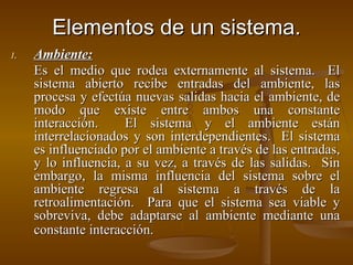 Elementos de un sistema. Ambiente: Es el medio que rodea externamente al sistema.  El sistema abierto recibe entradas del ambiente, las procesa y efectúa nuevas salidas hacia el ambiente, de modo que existe entre ambos una constante interacción.  El sistema y el ambiente están interrelacionados y son interdependientes.  El sistema es influenciado por el ambiente a través de las entradas, y lo influencia, a su vez, a través de las salidas.  Sin embargo, la misma influencia del sistema sobre el ambiente regresa al sistema a través de la retroalimentación.  Para que el sistema sea viable y sobreviva, debe adaptarse al ambiente mediante una constante interacción.   