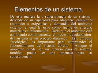 Elementos de un sistema. De esta manera la o supervivencia de un sistema  depende de su capacidad para adaptarse, cambiar y responder a exigencias y demandas del ambiente externo, el cual le sirve como fuente de energía, materiales e información.  Dado que el ambiente está cambiando continuamente, el proceso de adaptación  del sistema es un proceso dinámico.  Este enfoque “ecológico” es importante para comprender el funcionamiento del sistema abierto.  Aunque el ambiente puede ser un recurso para el sistema, también puede ser una amenaza para su supervivencia. 