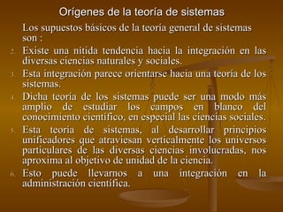 Orígenes de la teoría de sistemas Los supuestos básicos de la teoría general de sistemas son  : Existe una nítida tendencia hacia la integración en las diversas ciencias naturales y sociales. Esta integración parece orientarse hacia una teoría de los sistemas. Dicha teoría de los sistemas puede ser una modo más amplio de estudiar los campos en blanco del conocimiento científico, en especial las ciencias sociales. Esta teoría de sistemas, al desarrollar principios unificadores que atraviesan verticalmente los universos particulares de las diversas ciencias involucradas, nos aproxima al objetivo de unidad de la ciencia. Esto puede llevarnos a una integración en la administración científica. 