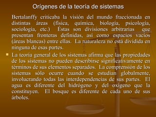 Orígenes de la teoría de sistemas Bertalanffy criticaba la visión del mundo fraccionada en distintas áreas (física, química, biología, psicología, sociología, etc.)  Éstas son divisiones arbitrarias  que presentan fronteras definidas, así como espacios vacíos (áreas blancas) entre ellas.  La naturaleza no está dividida en ninguna de esas partes. La teoría general de los sistemas afirma que las propiedades de los sistemas no pueden describirse significativamente en términos de sus elementos separados.  La comprensión de los sistemas sólo ocurre cuando se estudian globalmente, involucrando todas las interdependencias de sus partes.  El agua es diferente del hidrógeno y del oxígeno que la constituyen.  El bosque es diferente de cada uno de sus árboles. 