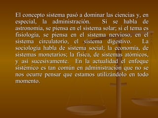 El concepto sistema pasó a dominar las ciencias y, en especial, la administración.  Si se habla de astronomía, se piensa en el sistema solar; si el tema es fisiología, se piensa en el sistema nervioso, en el sistema circulatorio, el sistema digestivo.  La sociología habla de sistema social; la economía, de sistemas monetarios; la física, de sistemas atómicos, y así sucesivamente.  En la actualidad el enfoque sistémico es tan común en administración que no se nos ocurre pensar que estamos utilizándolo en todo momento. 