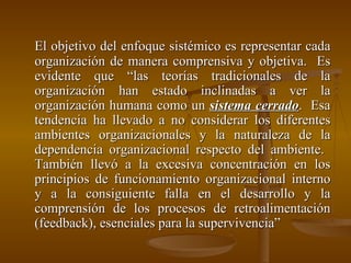 El objetivo del enfoque sistémico es representar cada organización de manera comprensiva y objetiva.  Es evidente que “las teorías tradicionales de la organización han estado inclinadas a ver la organización humana como un  sistema cerrado .  Esa tendencia ha llevado a no considerar los diferentes ambientes organizacionales y la naturaleza de la dependencia organizacional respecto del ambiente.  También llevó a la excesiva concentración en los principios de funcionamiento organizacional interno y a la consiguiente falla en el desarrollo y la comprensión de los procesos de retroalimentación (feedback), esenciales para la supervivencia” 