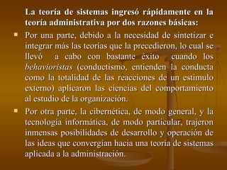 La teoría de sistemas ingresó rápidamente en la teoría administrativa por dos razones básicas: Por una parte, debido a la necesidad de sintetizar e integrar más las teorías que la precedieron, lo cual se llevó  a cabo con bastante éxito  cuando los  behavioristas  (conductismo, entienden la conducta como la totalidad de las reacciones de un estimulo externo) aplicaron las ciencias del comportamiento al estudio de la organización. Por otra parte, la cibernética, de modo general, y la tecnología informática, de modo particular, trajeron inmensas posibilidades de desarrollo y operación de las ideas que convergían hacia una teoría de sistemas aplicada a la administración. 