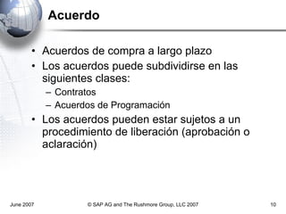 Acuerdo Acuerdos de compra a largo plazo Los acuerdos puede subdividirse en las siguientes clases: Contratos  Acuerdos de Programación Los acuerdos pueden estar sujetos a un procedimiento de liberación (aprobación o aclaración) June 2007 © SAP AG and The Rushmore Group, LLC 2007 