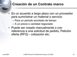 Creación de un Contrato marco Es un acuerdo a largo plazo con un proveedor para suministrar un material o servicio Para un periodo acordado de tiempo A un precio o cantidad negociado Puede ser creado manualmente o con referencia a una solicitud de pedido, Petición oferta (RFQ) - cotización etc. June 2007 © SAP AG and The Rushmore Group, LLC 2007 