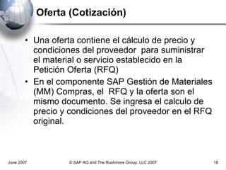 Oferta (Cotización) Una oferta contiene el cálculo de precio y condiciones del proveedor  para suministrar el material o servicio establecido en la Petición Oferta (RFQ) En el componente SAP Gestión de Materiales (MM) Compras, el  RFQ y la oferta son el mismo documento. Se ingresa el calculo de precio y condiciones del proveedor en el RFQ original.  June 2007 © SAP AG and The Rushmore Group, LLC 2007 