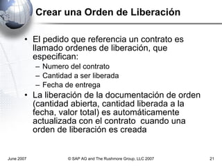 Crear una Orden de Liberación El pedido que referencia un contrato es llamado ordenes de liberación, que especifican: Numero del contrato Cantidad a ser liberada Fecha de entrega La liberación de la documentación de orden (cantidad abierta, cantidad liberada a la fecha, valor total) es automáticamente actualizada con el contrato  cuando una orden de liberación es creada June 2007 © SAP AG and The Rushmore Group, LLC 2007 