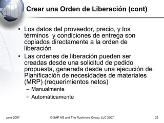 Crear una Orden de Liberación (cont) Los datos del proveedor, precio, y los términos  y condiciones de entrega son copiados directamente a la orden de liberación Las ordenes de liberación pueden ser creadas desde una solicitud de pedido propuesta, generada desde una ejecución de Planificación de necesidades de materiales (MRP) (requerimientos netos) Manualmente Automáticamente   June 2007 © SAP AG and The Rushmore Group, LLC 2007 