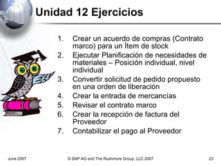 Unidad 12 Ejercicios Crear un acuerdo de compras (Contrato marco) para un Ítem de stock Ejecutar Planificación de necesidades de materiales – Posición individual, nivel individual Convertir solicitud de pedido propuesto en una orden de liberación Crear la entrada de mercancías Revisar el contrato marco Crear la recepción de factura del Proveedor Contabilizar el pago al Proveedor June 2007 © SAP AG and The Rushmore Group, LLC 2007 
