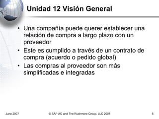 Unidad 12 Visión General Una compañía puede querer establecer una relación de compra a largo plazo con un proveedor Este es cumplido a través de un contrato de compra (acuerdo o pedido global) Las compras al proveedor son más simplificadas e integradas June 2007 © SAP AG and The Rushmore Group, LLC 2007 