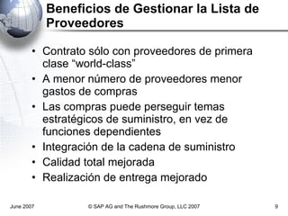 Beneficios de Gestionar la Lista de Proveedores Contrato sólo con proveedores de primera clase “world-class” A menor número de proveedores menor gastos de compras Las compras puede perseguir temas estratégicos de suministro, en vez de funciones dependientes Integración de la cadena de suministro Calidad total mejorada Realización de entrega mejorado June 2007 © SAP AG and The Rushmore Group, LLC 2007 