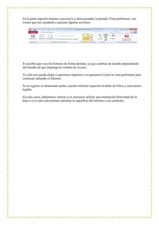 En la parte superior tenemos una nueva y única pestaña, la pestaña Vista preliminar, con
iconos que nos ayudarán a ejecutar algunas acciones:




Es posible que veas los botones de forma distinta, ya que cambian de tamaño dependiendo
del tamaño de que disponga la ventana de Access.

Ya sólo nos queda elegir si queremos Imprimir o si queremos Cerrar la vista preliminar para
continuar editando el informe.

Si un registro es demasiado ancho, nuestro informe requerirá el doble de folios y será menos
legible.

En esos casos, deberemos valorar si es necesario utilizar una orientación Horizontal de la
hoja o si es más conveniente estrechar la superfície del informe o sus controles.
 