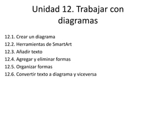 Unidad 12. Trabajar con
diagramas
12.1. Crear un diagrama
12.2. Herramientas de SmartArt
12.3. Añadir texto
12.4. Agregar y eliminar formas
12.5. Organizar formas
12.6. Convertir texto a diagrama y viceversa
 