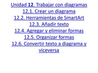 Unidad 12. Trabajar con diagramas
12.1. Crear un diagrama
12.2. Herramientas de SmartArt
12.3. Añadir texto
12.4. Agregar y eliminar formas
12.5. Organizar formas
12.6. Convertir texto a diagrama y
viceversa
 