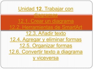 Unidad 12. Trabajar con
diagramas
12.1. Crear un diagrama
12.2. Herramientas de SmartArt
12.3. Añadir texto
12.4. Agregar y eliminar formas
12.5. Organizar formas
12.6. Convertir texto a diagrama
y viceversa
 