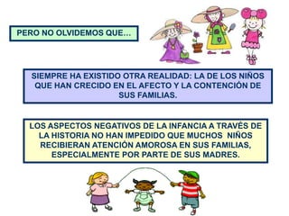 PERO NO OLVIDEMOS QUE…




  SIEMPRE HA EXISTIDO OTRA REALIDAD: LA DE LOS NIÑOS
   QUE HAN CRECIDO EN EL AFECTO Y LA CONTENCIÓN DE
                     SUS FAMILIAS.


  LOS ASPECTOS NEGATIVOS DE LA INFANCIA A TRAVÉS DE
    LA HISTORIA NO HAN IMPEDIDO QUE MUCHOS NIÑOS
    RECIBIERAN ATENCIÓN AMOROSA EN SUS FAMILIAS,
       ESPECIALMENTE POR PARTE DE SUS MADRES.
 