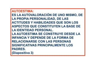 AUTOESTIMA:
ES LA AUTOVALORACIÓN DE UNO MISMO, DE
LA PROPIA PERSONALIDAD, DE LAS
ACTITUDES Y HABILIDADES QUE SON LOS
ASPECTOS QUE CONSTITUYEN LA BASE DE
LA IDENTIDAD PERSONAL.
LA AUTOESTIMA SE CONSTRUYE DESDE LA
INFANCIA Y DEPENDE DE LA FORMA DE
RELACIONARSE CON LAS PERSONAS
SIGNIFICATIVAS PRINCIPALMENTE LOS
PADRES.
(Diapositiva 3)
 
