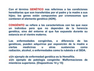 Con el término GENÉTICO nos referimos a las condiciones
hereditarias que son transferidas por el padre y la madre a sus
hijos; los genes están compuestos por cromosomas que
contienen el elemento genético (ADN).

CONGÉNITO se refiere a las características con las que nace
un individuo pero que no dependen de la herencia
genética, sino del entorno al que fue expuesto durante su
estancia en el vientre materno.

Las enfermedades congénitas, a diferencia de las
genéticas, pueden adquirirse por exposición de la madre a
ciertas     medicinas      u    otras    sustancias      como
radiación, alcohol, o enfermedades como la rubéola o el SIDA.

 Un ejemplo de enfermedad genética es la Hemofilia.
 Un ejemplo de patología congénita: Malformaciones de
miembros superiores. (Diapositivas 14 y 15)
 