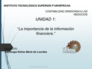 UNIDAD 1:
“La importancia de la información
financiera.”
CONTABILIDAD ORIENTADA A LOS NEGOCIOS
INSTITUTO TECNOLÓGICO SUPERIOR P’URHÉPECHA
CONTABILIDAD ORIENTADA A LOS
NEGOCIOS
DOCENTE:
Galinzoga Núñez María de Lourdes
 