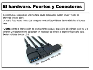 El hardware. Puertos y Conectores
En informática, un puerto es una interfaz a través de la cual se pueden enviar y recibir los
diferentes tipos de datos.
Un puerto físico es una ranura que sirve para conectar los periféricos de entrada/salida a la placa
base:
•USB: permite la interconexión de prácticamente cualquier dispositivo. El estándar es el 2.0 y la
conexión y el reconocimiento se realizan sin necesidad de reiniciar el dispositivo (plug and play).
Existen múltiples tipos de USB:
 