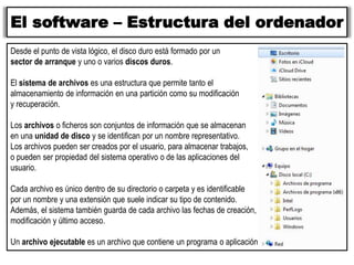 El software – Estructura del ordenador
Desde el punto de vista lógico, el disco duro está formado por un
sector de arranque y uno o varios discos duros.
El sistema de archivos es una estructura que permite tanto el
almacenamiento de información en una partición como su modificación
y recuperación.
Los archivos o ficheros son conjuntos de información que se almacenan
en una unidad de disco y se identifican por un nombre representativo.
Los archivos pueden ser creados por el usuario, para almacenar trabajos,
o pueden ser propiedad del sistema operativo o de las aplicaciones del
usuario.
Cada archivo es único dentro de su directorio o carpeta y es identificable
por un nombre y una extensión que suele indicar su tipo de contenido.
Además, el sistema también guarda de cada archivo las fechas de creación,
modificación y último acceso.
Un archivo ejecutable es un archivo que contiene un programa o aplicación.
 